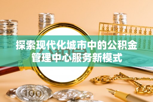 琅琊探索现代化城市中的公积金管理中心服务新模式