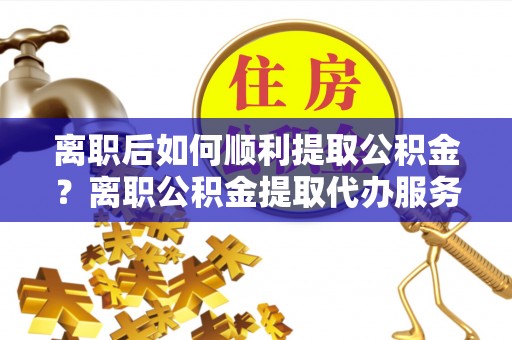 琅琊离职后如何顺利提取公积金？离职公积金提取代办服务帮你搞定！