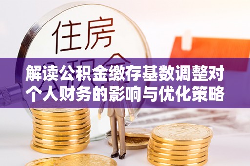 琅琊解读公积金缴存基数调整对个人财务的影响与优化策略