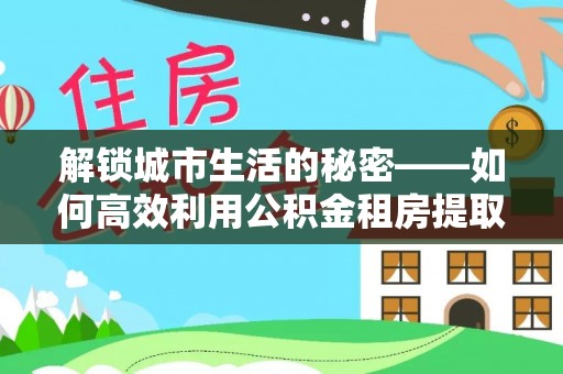 琅琊解锁城市生活的秘密——如何高效利用公积金租房提取政策优化居住体验
