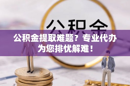 琅琊公积金提取难题？专业代办为您排忧解难！