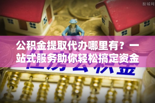 琅琊公积金提取代办哪里有？一站式服务助你轻松搞定资金难题