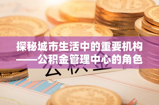 琅琊探秘城市生活中的重要机构——公积金管理中心的角色与意义