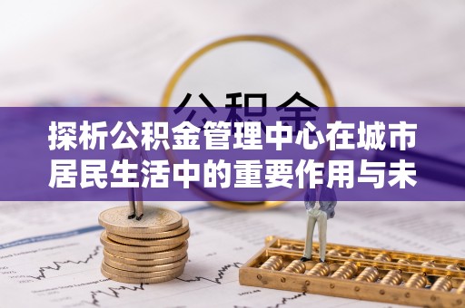 琅琊探析公积金管理中心在城市居民生活中的重要作用与未来发展趋势