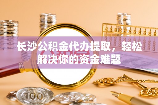 琅琊长沙公积金代办提取，轻松解决你的资金难题