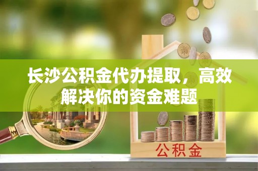 琅琊长沙公积金代办提取，高效解决你的资金难题