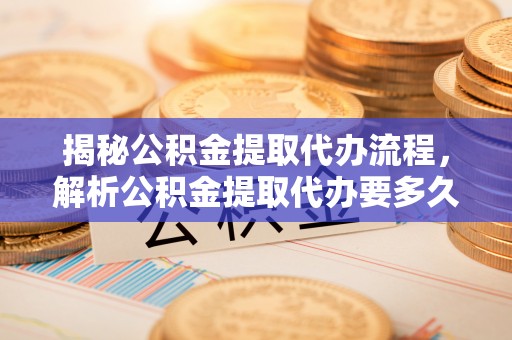 琅琊揭秘公积金提取代办流程，解析公积金提取代办要多久的真相