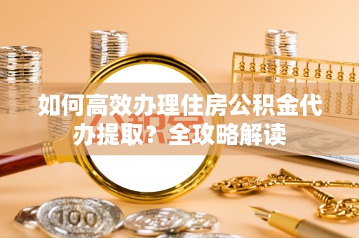 琅琊如何高效办理住房公积金代办提取？全攻略解读