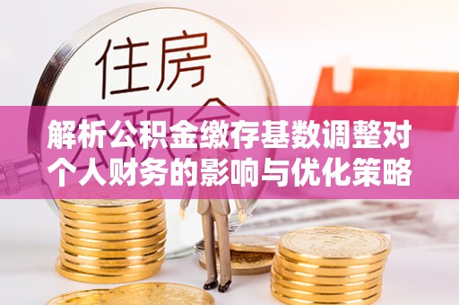 琅琊解析公积金缴存基数调整对个人财务的影响与优化策略