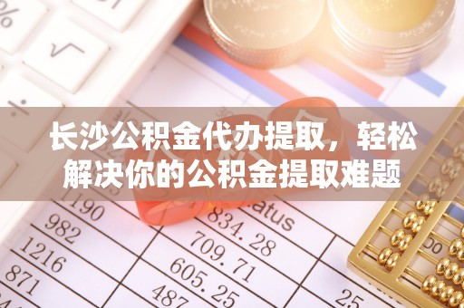 琅琊长沙公积金代办提取，轻松解决你的公积金提取难题