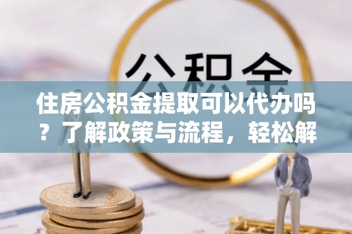 琅琊住房公积金提取可以代办吗？了解政策与流程，轻松解决疑问