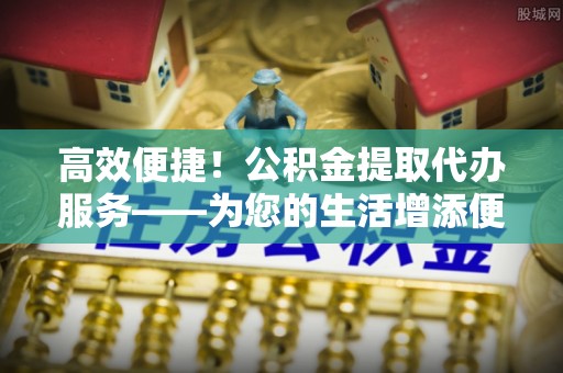 琅琊高效便捷！公积金提取代办服务——为您的生活增添便利